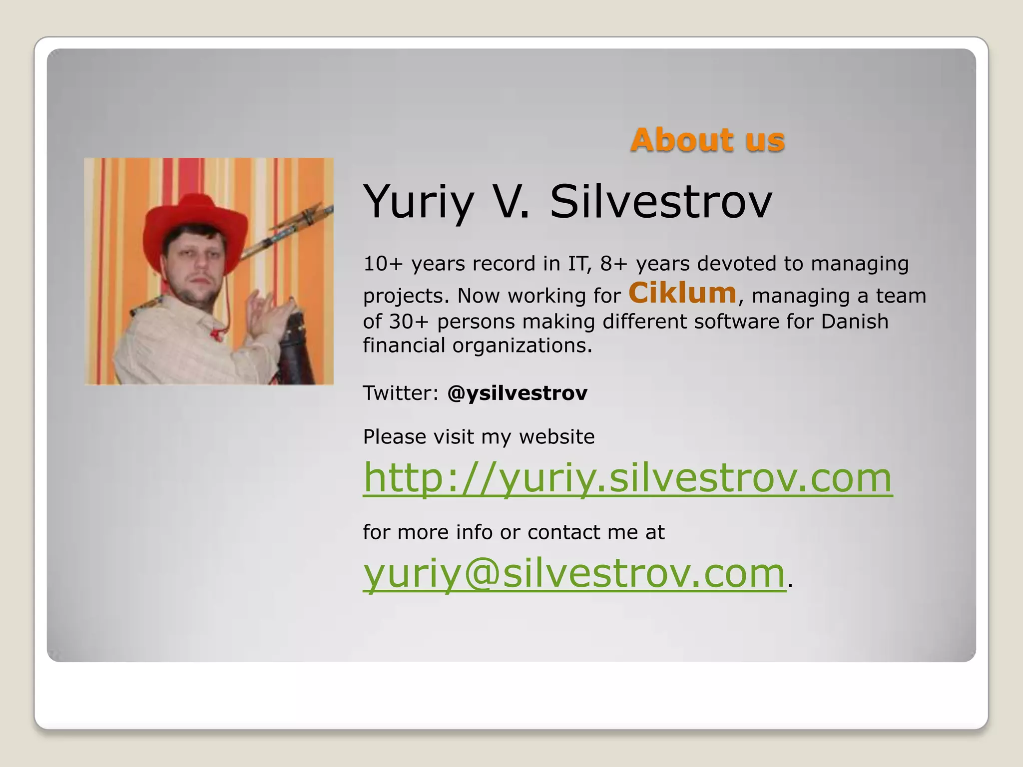 About us Yuriy V. Silvestrov 10+ years record in IT, 8+ years devoted to managing projects. Now working for Ciklum, managing a team of 30+ persons making different software for Danish financial organizations. Twitter: @ysilvestrov Please visit my website http://yuriy.silvestrov.com for more info or contact me at yuriy@silvestrov.com. 