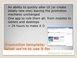  An ability to quickly alter UI (or create
  totally new one) leaving the promotion
  mechanic unchanged
 One app to rule them all: from mobiles to
  tablets and desktops
 < 24 hours to make it 




Promotion template:
what we’re to use it for
                           @ysilvestrov, @valkovnet
 