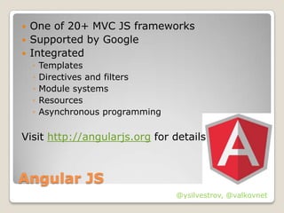    One of 20+ MVC JS frameworks
   Supported by Google
   Integrated
    ◦   Templates
    ◦   Directives and filters
    ◦   Module systems
    ◦   Resources
    ◦   Asynchronous programming

Visit http://angularjs.org for details



Angular JS
                                   @ysilvestrov, @valkovnet
 