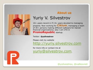 About us
Yuriy V. Silvestrov
10+ years record in IT, 8+ years devoted to managing
projects. Now working for Ciklum, managing a team
of 30+ persons making different software for Danish
financial organizations; also I am CTO in
PromoRepublic startup.
Twitter: @ysilvestrov
Please visit my website

http://yuriy.silvestrov.com
for more info or contact me at

yuriy@silvestrov.com.


                          @ysilvestrov, @valkovnet
 