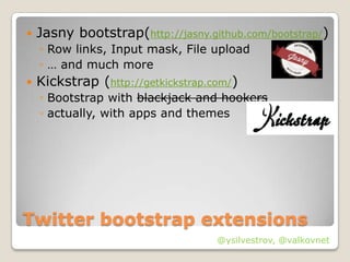    Jasny bootstrap(http://jasny.github.com/bootstrap/)
    ◦ Row links, Input mask, File upload
    ◦ … and much more
   Kickstrap (http://getkickstrap.com/)
    ◦ Bootstrap with blackjack and hookers
    ◦ actually, with apps and themes




Twitter bootstrap extensions
                                    @ysilvestrov, @valkovnet
 