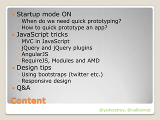    Startup mode ON
    ◦ When do we need quick prototyping?
    ◦ How to quick prototype an app?
   JavaScript tricks
    ◦   MVC in JavaScript
    ◦   jQuery and jQuery plugins
    ◦   AngularJS
    ◦   RequireJS, Modules and AMD
   Design tips
    ◦ Using bootstraps (twitter etc.)
    ◦ Responsive design
   Q&A

Content
                                   @ysilvestrov, @valkovnet
 