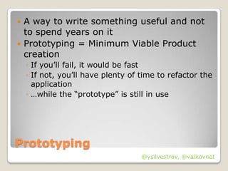  A way to write something useful and not
  to spend years on it
 Prototyping = Minimum Viable Product
  creation
    ◦ If you’ll fail, it would be fast
    ◦ If not, you’ll have plenty of time to refactor the
      application
    ◦ …while the “prototype” is still in use




Prototyping
                                    @ysilvestrov, @valkovnet
 