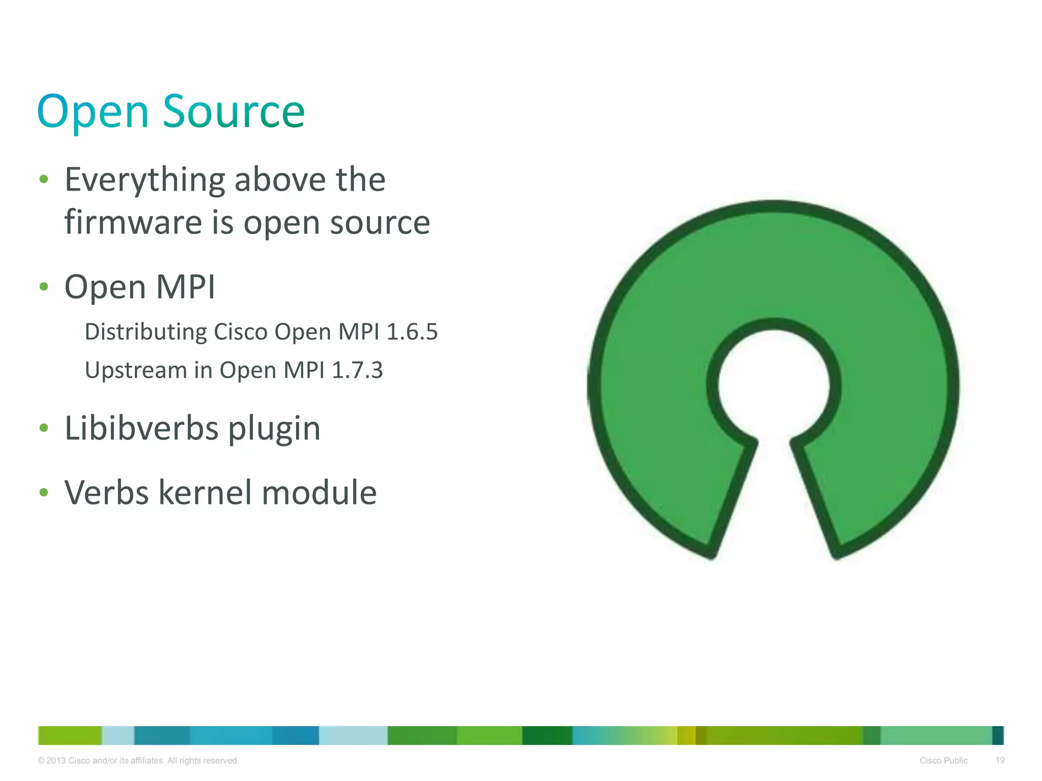 © 2013 Cisco and/or its affiliates. All rights reserved. Cisco Public 19
• Everything above the
firmware is open source
• Open MPI
Distributing Cisco Open MPI 1.6.5
Upstream in Open MPI 1.7.3
• Libibverbs plugin
• Verbs kernel module
 
