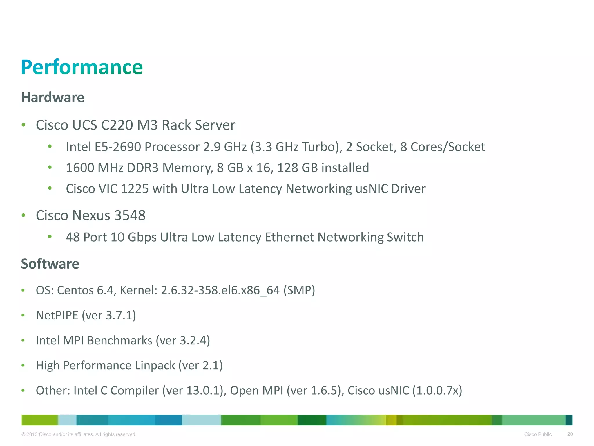 © 2013 Cisco and/or its affiliates. All rights reserved. Cisco Public 20
Hardware
• Cisco UCS C220 M3 Rack Server
• Intel E5-2690 Processor 2.9 GHz (3.3 GHz Turbo), 2 Socket, 8 Cores/Socket
• 1600 MHz DDR3 Memory, 8 GB x 16, 128 GB installed
• Cisco VIC 1225 with Ultra Low Latency Networking usNIC Driver
• Cisco Nexus 3548
• 48 Port 10 Gbps Ultra Low Latency Ethernet Networking Switch
Software
• OS: Centos 6.4, Kernel: 2.6.32-358.el6.x86_64 (SMP)
• NetPIPE (ver 3.7.1)
• Intel MPI Benchmarks (ver 3.2.4)
• High Performance Linpack (ver 2.1)
• Other: Intel C Compiler (ver 13.0.1), Open MPI (ver 1.6.5), Cisco usNIC (1.0.0.7x)
 
