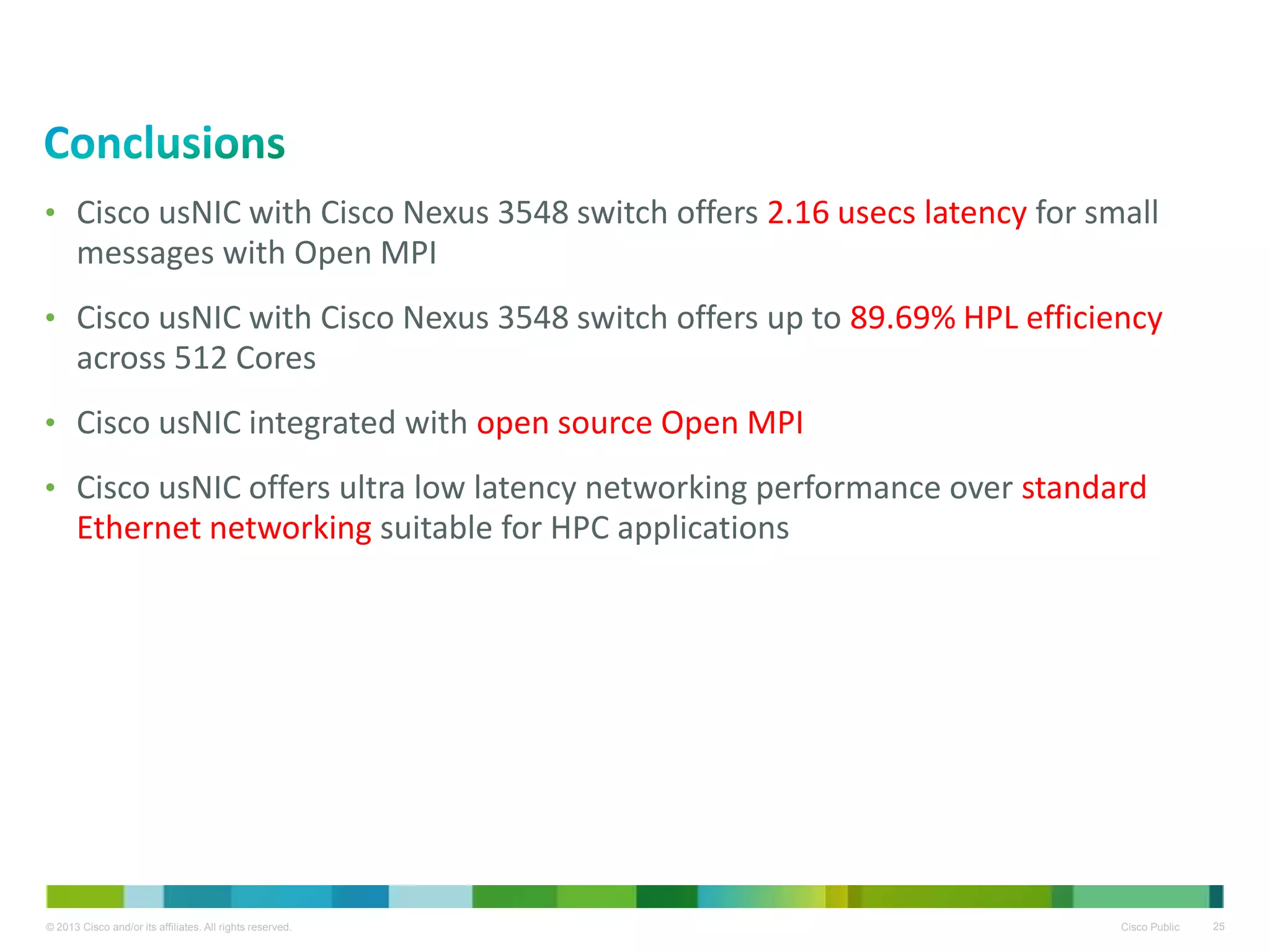 © 2013 Cisco and/or its affiliates. All rights reserved. Cisco Public 25
• Cisco usNIC with Cisco Nexus 3548 switch offers 2.16 usecs latency for small
messages with Open MPI
• Cisco usNIC with Cisco Nexus 3548 switch offers up to 89.69% HPL efficiency
across 512 Cores
• Cisco usNIC integrated with open source Open MPI
• Cisco usNIC offers ultra low latency networking performance over standard
Ethernet networking suitable for HPC applications
 