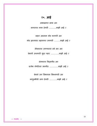 15
** शब्दभेद **
१०. आई
आभाळागत छाया अन
सागरागत माया देणारी .............माझी आई //
लहान असताना मोठ करणारी अन
मोठ झाल्हयावर लहानागत िपणारी ...........माझी आई //
िीवनातल िगण्यातलं सवय सार अन
प्रेमाची उगवणारी सुंदर पहाट ...............माझी आई //
संस्काराच ववद्यापीठ अन
प्रत्येक गोष्टीतलं ज्ञानपीठ ................माझी आई //
प्रेमाने िग जिंकायला शशकवणारी अन
माणुसकीची िाण देणारी ..............माझी आई //
 