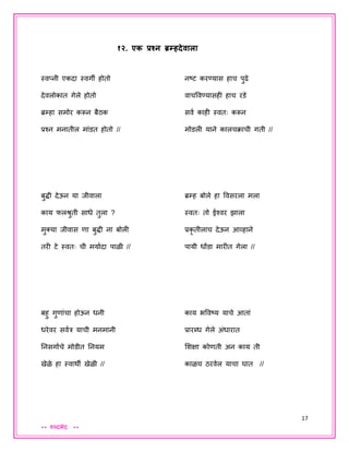 17
** शब्दभेद **
१२. एक प्रश्न ्रमम्हदेवाला
स्वप्नी एकदा स्वगी होतो
देवलोकात गेले होतो
ब्रम्हा समोर करून बैठक
प्रश्न मनातील मांडत होतो //
बुद्धी देऊन या िीवाला
काय फलश्रुती साधे तुला ?
मुक्या िीवास णा बुद्धी ना बोली
तरी टे स्वतः ची मयायदा पाळी //
बहु गुणांचा होऊन धनी
धरेवर सवयत्र याची मनमानी
तनसगायचे मोडीत तनयम
खेळे हा स्वाथी खेळी //
नष्ट करण्यास हाच पुढे
वाचववण्यासही हाच रडे
सवय काही स्वतः करून
मोडली याने कालचक्ाची गती //
ब्रम्ह बोले हा ववसरला मला
स्वतः तो ईश्वर झाला
प्रकृ तीलाच देऊन आव्हाने
पायी धोंडा मारीत गेला //
काय भववष्य याचे आतां
प्रारब्ध गेले अंधारात
शशक्षा कोणती अन काय ती
काळच ठरवेल याचा घात //
 