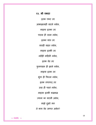 18
** शब्दभेद **
१३. मी एकटा
इतक एकट तर
आभाळालाही वाटले नसेल,
माझ्या इतका तर
पाऊस ही रडला नसेल,
इतका शांत तर
वाराही वाहत नसेल,
माझ्या इतकी तर
नदीही वादहली नसेल,
इतक वेड तर
फु लपाखरू ही झाले नसेल,
माझ्या इतक तर
भुंगा ही कफरला नसेल,
इतक रणरणत् तर
उन्ह ही पडलं नसेल,
माझ्या इतकी कळकळ
त्याला का वाटली असेल,
माझे दुखरे मन
ते काय वेड िाणत असेल?
 