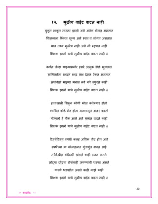20
** शब्दभेद **
१५. मुळीच वाईट वाटत नाही
चुकू न माकू न मास्तर झालो असे अनेक बोलत असतात
शशक्षकाला ककं मत शून्य असे स्वतःच सांगत असतात
यात तर्थय मुळीच नाही असे मी म्हणत नाही
शशक्षक झालो याचे मुळीच वाईट वाटत नाही //
वगायत िेव्हा माझ्यासमोर हसरे उत्सुक डोळे खुलतात
सांधगतलेला शब्दन शब्द लक्ष देऊन ऐकत असतात
अशावेळी माझ्या मनात नवे नवे स्फु रते काही
शशक्षक झालो याचे मुळीच वाईट वाटत नाही //
हाताखाली शशकू न कोणी मोठा कतयबगार होतो
क्वधचत कोठे भेट होता मनापासून आदर करतो
मोत्याचे हे पीक आले असे मनात वाटते काही
शशक्षक झालो याचे मुळीच वाईट वाटत नाही //
ददवसेंददवस स्पधाय कलह अधधक तीव्र होत आहे
स्पधेच्या या कोलाहलात गुंतागुंत वाढत आहे
तरीदेखील कोठेतरी चांगले काही रुित असते
छोट्या छोट्या रोपांनाही िगण्याची धडपड असते
यासवय धडपडीत असते काही माझे काही
शशक्षक झालो याचे मुळीच वाईट वाटत नाही //
 