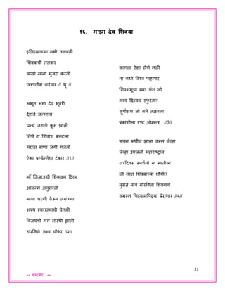 21
** शब्दभेद **
१६. माझा देव शशवबा
इततहासाच्या नभी तळपली
शशवबाची तलवार
लाखो माना मुिरा करती
छत्रपतीस वारंवार // धृ //
अभूत असा देव भूवरी
देहाने िन्माला
धन्य िगती कू स झाली
ततथे हा शशवांश प्रकटला
मराठा बाणा िगी गियतो
ऐका प्रत्येन्तेचा टंकार //१//
मॉ ं जििाऊची शशकवण ददव्य
आिन्म अनुसरली
माथा चरणी ठेऊन तयांच्या
शपथ स्वराजयाची घेतली
िाणता ऐसा होणे नाही
ना कधी ववश्व पाहणार
शशवशंभूचा खरा अंश िो
भव्य ददव्यच स्फु रनार
सूयायसम िो नभे तळपला
प्रकाशीला दृष्ट अंधकार //3//
पावन कधीच झाला िन्म िेव्हा
िेव्हा उपिलो महाराष्रात
रात्रंददवस स्पशयतो या मातीला
िी साक्ष शशवबाच्या शौयायत
नुसते नाव गौरववता शशवबाचे
समस्त वपढ्यानवपढ्या प्रेराणार //4//
ववियश्री मग सारथी झाली
उधशळले अश्व चौफे र //२//
 