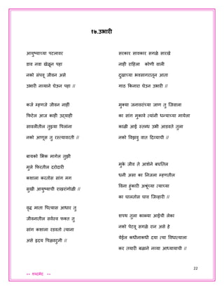 22
** शब्दभेद **
१७.उभारी
आयुष्याच्या पटलावर
डाव नवा खेळून पहा
नको संपवू िीवन असे
उभारी नव्याने घेऊन पहा //
किय म्हणिे िीवन नाहीं
कफटेल आि काही उद्याही
सावलीतील तुझ्या वपलांना
नको आणूस तु रस्त्यावरती //
बायको शभक मागेल तुझी
मुले कफरतील दरोदारी
कशाला करतोस सांग मग
सुखी आयुष्याची राखरांगोळी //
वृद्ध माता वपत्यास आधार तु
िीवनातील सवयस्व फक्त तु
सांग कशाला रडवतो त्याना
असे हृदय वपळवटुनी //
सरकार सावकार सगळे सारखे
नाही रादहला कोणी वाली
दुखाच्या भवसागरातून आता
गाठ ककनारा घेउन उभारी //
मुक्या िनावरांच्या िाण तु जिवाला
का सांग मुकावे त्यांनी धन्याच्या मायेला
काळी आई स्तब्ध उभी आडवते तुला
नको ववझवु वात ददव्याची //
मुके िीव ते आशेने बघततल
धनी असा का तनिला म्हणतील
ववना हुंकारी अश्रूंच्या त्याच्या
का घालतोस घाव जिव्हारी //
शपथ तुला काळ्या आईची लेका
नको पेटवू सगळे रान असे हे
येईल कधीनाकधी दया त्या ववधात्याला
कर तयारी बळाने नव्या आध्यायाची //
 
