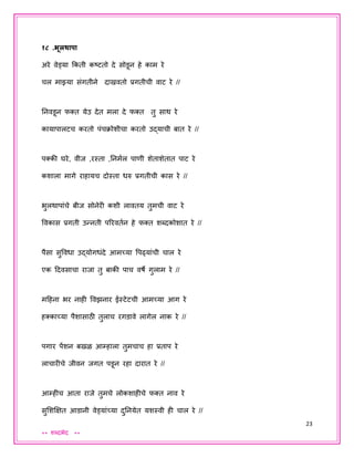 23
** शब्दभेद **
१८ .भूलर्ापा
अरे वेड्या ककती कष्टतो दे सोडून हे काम रे
चल माझ्या संगतीने दाखवतो प्रगतीची वाट रे //
तनवडून फक्त येउ देत मला दे फक्त तु साथ रे
कायापालटच करतो पंचक्ोशीचा करतो उद्याची बात रे //
पक्की घरे, वीि ,रस्ता ,तनमयल पाणी शेताशेतात पाट रे
कशाला मागे राहायच दोस्ता धरु प्रगतीची कास रे //
भुलथापांचे बीि सोनेरी कशी लावतय तुमची वाट रे
ववकास प्रगती उन्नती पररवतयन हे फक्त शब्दकोशात रे //
पैसा सुववधा उद्योगधंदे आमच्या वपढ्यांची चाल रे
एक ददवसाचा रािा तु बाकी पाच वषे गुलाम रे //
मदहना भर नाही ववझनार ईस्टेटची आमच्या आग रे
हक्काच्या पैशासाठी तुलाच रगडावे लागेल नाक रे //
पगार पेंशन बखळ आम्हाला तुमचाच हा प्रताप रे
लाचारीचे िीवन िगत पडून रहा दारात रे //
आम्हीच आता रािे तुमचे लोकशाहीचे फक्त नाव रे
सुशशक्षक्षत आडानी वेड्यांच्या दुतनयेत यशस्वी ही चाल रे //
 