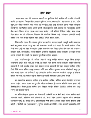 4
** शब्दभेद **
दोन शब्द
माझा िन्म तसा खेडे गावातला सह्याद्रीच्या कु शीतील पेशवे कालीन गढी असलेले िंगलांनी
वेढलेले अहमदनगर जिल्हह्यातील अगस्ती मुनींच्या पावन अकोल्हयातील ब्राह्मणवाडा हे गाव. गरीब
कु टुंब,आई वडील शेतकरी, चार भावंडे असे एकं दरीत.परंतु आई वडडलांनी आम्हा चारही भावंडाना
हलाखीच्या परजस्थतीत उत्तम आणण चांगले शशक्षण,संस्कार ददले. त्यांच्या या त्यागामुळेच आम्ही
तीन भावंडे शशक्षण क्षेत्रात उत्तम कायय करत आहोत. दोघी बदहणी शशक्षक्षका आहेत, भाऊ उत्तम
शेती करतो अन मी औरंगाबाद शसल्हलोड येथे प्राथशमक शशक्षक आहे. त्यांच्याच पुण्याईने आम्ही
यशाची नवी नवी शशखरे पदक्ांत करत आहोत. प्रगती करतो आहोत.
शशक्षणातील आवड दह त्यांच्या मुळेच आहे.ग्रामीण भागात वाढलो त्यामुळे शहरी झगमगाट
कधी अनुभवला नव्हता परंतु िसे िसे कळायला लागले तसे वाटले कक आपले ग्रामीण िीवन
ककती छान आहे या पेक्षा ?.मनातील अनेक भावनांना वाव शमळत होता तोच भाव मी पानांनवर
उतरवत होतो. समािातील, माझ्या शशक्षण क्षेत्रातील एकं दरीतच समाि मनातील िे काही मनाला
भावलं, जयांची चीड आली त्या भावना पुढे होऊन कववता बनल्हया.
तसे पदाववके पासुंच मी कववता करायचो परंतु कधीही कोणाला वाचून ककं वा समिून
सांगण्याचा प्रयत्न के ला नाही.असे करावे असे वाटले नाही कारण माझ्या मनातील भावना मोकळ्या
करण्याचे ते माझे एकमेव साधन होते. भावना व्यक्त करण्याची ही पद्धत माझ्या पत्नीला मादहत
होती. ततने सवयच कववता वाचून घेतल्हया आणण ह्या कववता तुमच्या भावना लोकांनाही कळू द्या
असा आग्रह धरला. त्या सवाांना ही खूप आवडतील सवाांना आपल्हयाच वाटतील म्हणून हा छोटासा
प्रयत्न मी के ला आहे.यातील माझ्या भावना तुम्हांलाही भावातील अशी आशा करतो.
या संग्रहातील बऱ्याचशा कववता इतर माशसक ,वावषयक, पाक्षक्षका मध्ये वेळोवेळी छापण्यात
आल्हया आहेत. िनता दरबार या दूरदशयन वरील काययक्मात ही यातील कववतेचे वाचन झाले आहे
.ककशोर,िीवन शशक्षण,सृिन वावषयक अंक, ववद्रोही यातही कववता ददसतील. सवाांचा एक संग्रह
म्हणून हा छोटासा प्रयत्न.
या कववतासंग्रहाला पुस्तक रूप येण्यासाठी अनेकांनी मदत के ली आहे त्यांचा उल्हलेख करणे
आवश्यक वाटते. कववतेची गोडी लावणाऱ्या सौ. बांगर मैडम (प्राचायय महात्मा गांधी अध्यापक
ववद्यालय पुणे) श्री. हनवते सर ( अधधव्याखाता पुणे डायट ),कववता वाचून प्रेरणा देणाऱ्या दोघी
बदहणी , शसद्धीकी सर (अहमदनगर ), सुवप्रया चाळके (रत्नाधगरी), रुपेश वाकचौरे (संगमनेर),मोठी
 