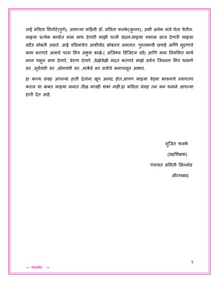 5
** शब्दभेद **
ताई सववता शशंगोटे(पुणे), आमच्या वादहनी डॉ. सववता फलके (िुन्नर), अशी अनेक नावे घेता येतील.
माझ्या प्रत्येक कायायत मला साथ देणारी माझी पत्नी वंदना.माझ्या यशाला साि देणारी माझ्या
सदैव सोबती असते. आई वडडलांचेच आशीवायद सोबतच असतात. पुस्तकाची छपाई आणण मुद्रणाचे
काम करणारे आमचे परम शमत्र अंकु श काळे.( अजिंक्य डडजिटल वडय) आणण मला तनयशमत कायय
मग्न पाहून साथ देणारे, प्रेरणा देणारे ,वेळोवेळी मदत करणारे माझे सवयच जिवलग शमत्र धामणे
सर ,सूययवंशी सर ,सोमवंशी सर ,माकां डे सर सवाांचे मनापासून आभार.
हा काव्य संग्रह आपल्हया हाती देतांना खूप आनंद होत.आपण माझ्या वेड्या भावनाचे स्वागतच
कराल या बाबत माझ्या मनात तीळ मात्रही शंका नाही.हा कववता संग्रह तन मन धनाने आपल्हया
हाती देत आहे.
सुजित फलके
(सहशशक्षक)
पंचायत सशमती शसल्हलोड
औरंगाबाद
 