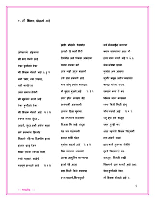 6
** शब्दभेद **
१. मी शशक्षक बोलतो आहे
अपेक्षाांच्या ओझ्याचा
मी भार पेलतो आहे
ऐका कु णीतरी ऐका
मी शशक्षक बोलतो आहे  धृ 
नवी उमेद, नवा उत्साह,
नवी कायपप्रेरणा
अशा समाज सेवेची
मी सुरुवात करतो आहे
ऐका कु णीतरी ऐका
मी शशक्षक बोलतो आहे  १ 
स्वप्न मनात सुांदर ,
आदशप, सुांदर अशी असेल शाळा
सवप स्वप्नाांचा हहरमोड
शमत्रानो पहहल्या हदवशीच झाला
हातात झाडू घेऊन
शाळा पररसर स्वच्छ के ला
रुपडे पालटावे शाळेचे
म्हणून झिडतो आहे  २ 
हसरी, बोलकी, तेजोवीत
आपली हह भावी वपढी
हहणवीत असे शशकवा आम्हाला
एकाच िलका करी
आज नाही उद्या बाळानो
असे रोज ढकलतो आहे
काय साांिू त्याांना कािदात
मी पुरता बुडलो आहे  3 
दुपार होता आठवण येई
स्वयांपाकी असल्याची
आवाज हदला मुलाांना
वेळ मध्यान्ह भोजनाची
शशजला कक नाही ताांदूळ
वेळ चव पाहण्याची
हातात भाांडी घेऊन
मुलाांना वाढतो आहे  ४ 
ववडा उचलला शासनाने
आम्हा आधुननक करण्याचा
झालो वेडे आता
डाटा ककती ककती भरायचा
सरल,शालार्प,शशष्यवृत्ती
सवप ऑनलाईन करायचा
क्याफे वाल्याांच्या आता मी
हाता पाया पडतो आहे  ५ 
खेळ खांडोबा झाला
मुलाांचा अन आमचा
खुचीत बसून आदेश काढतात
कायदा याांच्या घराचा
एकदाच काय ते करा
ननकाल लावा कायमचा
व्यर्ा ककती ककती साांिू
जीव जळतो आहे  ६ 
राहू द्या सवप बाजूला
एकच तुम्ही करा
शाळा म्हणजे शशक्षक ववद्यार्ी
हाच आदशप पाळा
इतर कामे तुमच्या सोयीने
तुम्ही बबनधास्त करा
समजून ववनांती एवढी
शशक्षणाचे दान माितो आहे ७
ऐका कु णीतरी ऐका
मी शशक्षक बोलतो आहे 
 