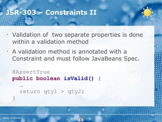 JSR-303 – Constraints II


   •
       Validation of two separate properties is done
       within a validation method
   •
       A validation method is annotated with a
       Constraint and must follow JavaBeans Spec.

       @AssertTrue
       public boolean isValid() {
         …
         return qty1 > qty2;
       }


Heiko Scherrer
 
