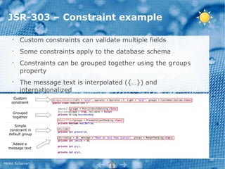 JSR-303 – Constraint example

    •
        Custom constraints can validate multiple fields
    •
        Some constraints apply to the database schema
    •
        Constraints can be grouped together using the groups
        property
    •
        The message text is interpolated ({…}) and
        internationalized
     Custom
    constraint


     Grouped
     together

     Simple
  constraint in
  default group

    Added a
  message text



Heiko Scherrer
 