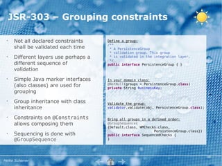 JSR-303 – Grouping constraints

 •
      Not all declared constraints     Define a group:
                                       /**
      shall be validated each time      * A PersistenceGroup
                                        * validation group. This group
 •
      Different layers use perhaps a    * is validated in the integration layer.
                                        */
      different sequence of            public interface PersistenceGroup { }
      validation
 •
      Simple Java marker interfaces    In your domain class:
      (also classes) are used for      @NotNull(groups = PersistenceGroup.class)
                                       private String businessKey;
      grouping
 •
      Group inheritance with class     Validate the group:
      inheritance                      validator.validate(obj, PersistenceGroup.class);

 •
      Constraints on @Constraints      Bring all groups in a defined order:
      allows composing them            @GroupSequence(
                                       {Default.class, WMChecks.class,
                                                              PersistenceGroup.class})
 •
      Sequencing is done with          public interface SequencedChecks {
      @GroupSequence                   }




Heiko Scherrer
 