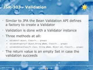 JSR-303 - Validation


 •
      Similar to JPA the Bean Validation API defines
      a factory to create a Validator
 •
      Validation is done with a Validator instance
 •
      Three methods at all:
      ●   validate(T object, Class<?>... groups)
      ●   validateProperty(T object,String pName, Class<?>... groups)
      ●   validateValue(Class<T> clazz, String pName, Object val, Class<?>... groups)

 •
      The return value is an empty Set in case the
      validation succeeds


Heiko Scherrer
 