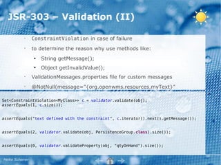 JSR-303 – Validation (II)

           •
                 ConstraintViolation in case of failure
           •
                 to determine the reason why use methods like:
                 ●
                     String getMessage();
                 ●
                     Object getInvalidValue();
           •
                 ValidationMessages.properties file for custom messages
           •
                 @NotNull(message=”{org.openwms.resources.myText}”

Set<ConstraintViolation<MyClass>> c = validator.validate(obj);
assertEquals(1, c.size());


assertEquals("text defined with the constraint", c.iterator().next().getMessage());


assertEquals(2, validator.validate(obj, PersistenceGroup.class).size());


assertEquals(0, validator.validateProperty(obj, "qtyOnHand").size());


Heiko Scherrer
 
