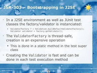 JSR-303 – Bootstrapping in J2SE

 •
     In a J2SE environment as well as JUnit test
     classes the factory/validator is instanciated:
       ●   ValidatorFactory f = Validation.buildDefaultValidatorFactory();
           Validator validator = factory.getValidator();

 •
     The ValidatorFactory is thread-safe,
     creation is an expensive operation
       ●
           This is done in a static method in the test super
           class
 •
     Creating the Validator is fast and can be
     done in each test execution method


Heiko Scherrer
 