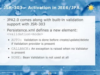 JSR-303 – Activation in JEE6/JPA

  •
      JPA2.0 comes along with built-in validation
      support with JSR-303
  •
      Persistence.xml defines a new element:
      <validation-mode>
        ●   AUTO:      Validation is done before create/update/delete
            if Validation provider is present
        ●   CALLBACK: An exception is raised when no Validator
            is present
        ●   NONE: Bean Validation is not used at all



Heiko Scherrer
 