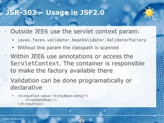 JSR-303 – Usage in JSF2.0

 •
     Outside JEE6 use the servlet context param:
       ●   javax.faces.validator.beanValidator.ValidatorFactory
       ●
           Without this param the classpath is scanned
 •
     Within JEE6 use annotations or access the
     ServletContext. The container is responsible
     to make the factory available there
 •
     Validation can be done programatically or
     declarative
       ●
           <h:inputText value=”#{myBean.name}”>
               <f:validateBean />
           </h:inputText>



Heiko Scherrer
 