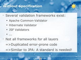 Without Specification

  •
      Several validation frameworks exist:
       ●
           Apache Common-Validator
       ●
           Hibernate Validator
       ●
           JSF Validators
       ●
           ...
  •
      Not all frameworks for all layers
      =>Duplicated error-prone code
      =>Similar to JPA: A standard is needed!

Heiko Scherrer
 