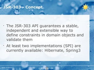 JSR-303 - Concept



  •
      The JSR-303 API guarantees a stable,
      independent and extensible way to
      define constraints in domain objects and
      validate them
  •
      At least two implementations (SPI) are
      currently available: Hibernate, Spring3



Heiko Scherrer
 