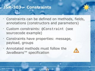 JSR-303 – Constraints

  •
      Constraints can be defined on methods, fields,
      annotations (constructors and parameters)
  •
      Custom constraints: @Constraint (see
      sourcecode example)
  •
      Constraints have properties: message,
      payload, groups
  •
      Annotated methods must follow the
      JavaBeans™ specification



Heiko Scherrer
 
