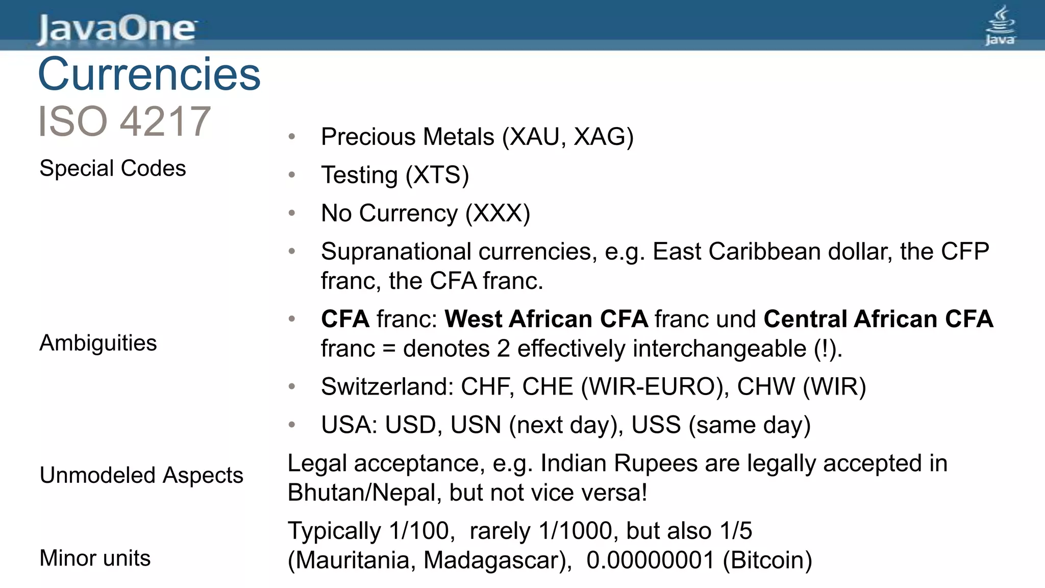 Currencies
ISO 4217
Special Codes
Ambiguities
Unmodeled Aspects
Minor units
• Precious Metals (XAU, XAG)
• Testing (XTS)
• No Currency (XXX)
• Supranational currencies, e.g. East Caribbean dollar, the CFP
franc, the CFA franc.
• CFA franc: West African CFA franc und Central African CFA
franc = denotes 2 effectively interchangeable (!).
• Switzerland: CHF, CHE (WIR-EURO), CHW (WIR)
• USA: USD, USN (next day), USS (same day)
Legal acceptance, e.g. Indian Rupees are legally accepted in
Bhutan/Nepal, but not vice versa!
Typically 1/100, rarely 1/1000, but also 1/5
(Mauritania, Madagascar), 0.00000001 (Bitcoin)
 