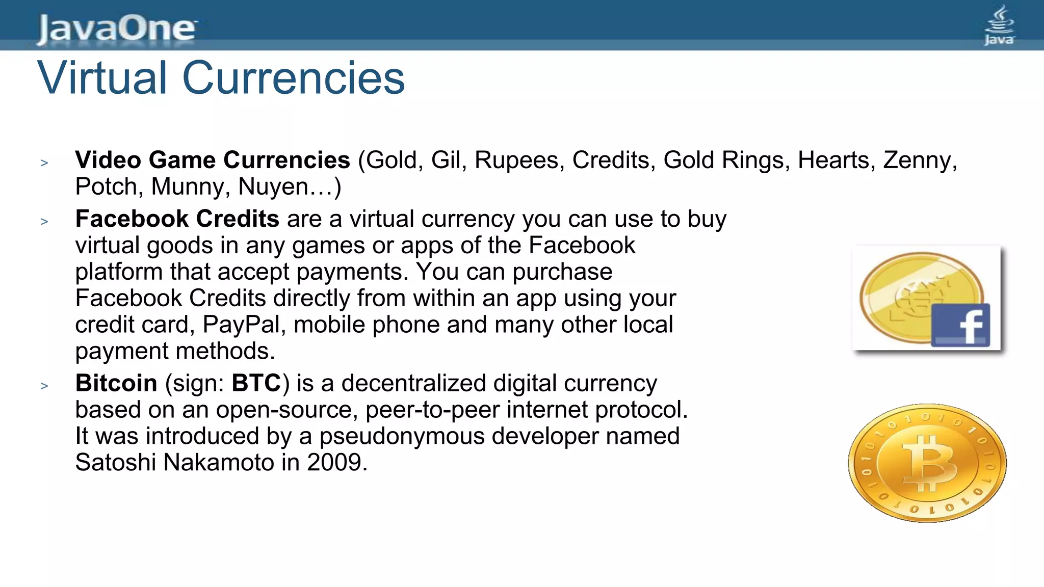 Virtual Currencies
> Video Game Currencies (Gold, Gil, Rupees, Credits, Gold Rings, Hearts, Zenny,
Potch, Munny, Nuyen…)
> Facebook Credits are a virtual currency you can use to buy
virtual goods in any games or apps of the Facebook
platform that accept payments. You can purchase
Facebook Credits directly from within an app using your
credit card, PayPal, mobile phone and many other local
payment methods.
> Bitcoin (sign: BTC) is a decentralized digital currency
based on an open-source, peer-to-peer internet protocol.
It was introduced by a pseudonymous developer named
Satoshi Nakamoto in 2009.
 