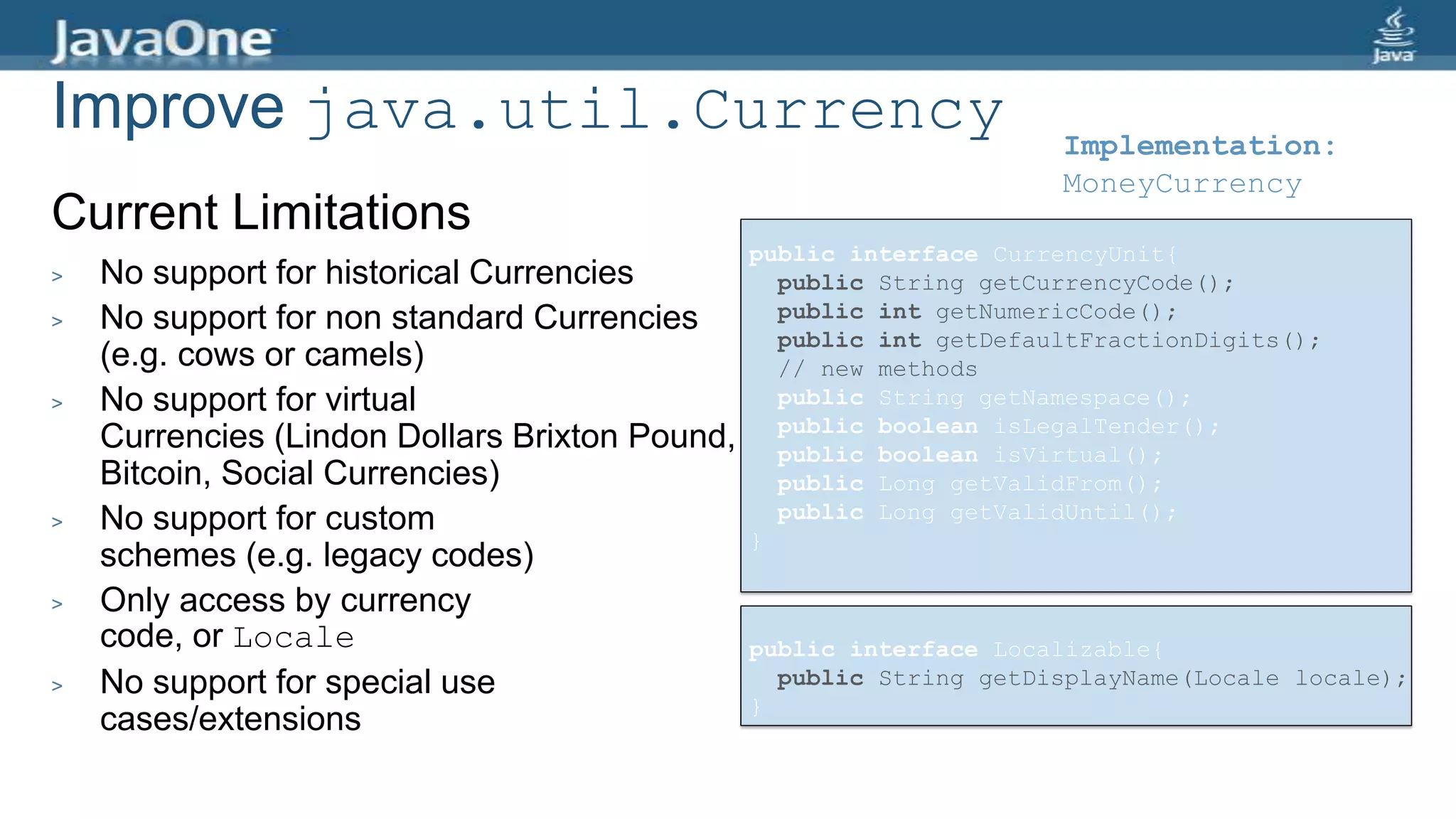 Improve java.util.Currency
Current Limitations
> No support for historical Currencies
> No support for non standard Currencies
(e.g. cows or camels)
> No support for virtual
Currencies (Lindon Dollars Brixton Pound,
Bitcoin, Social Currencies)
> No support for custom
schemes (e.g. legacy codes)
> Only access by currency
code, or Locale
> No support for special use
cases/extensions
Implementation:
MoneyCurrency
public interface CurrencyUnit{
public String getCurrencyCode();
public int getNumericCode();
public int getDefaultFractionDigits();
// new methods
public String getNamespace();
public boolean isLegalTender();
public boolean isVirtual();
public Long getValidFrom();
public Long getValidUntil();
}
public interface Localizable{
public String getDisplayName(Locale locale);
}
 