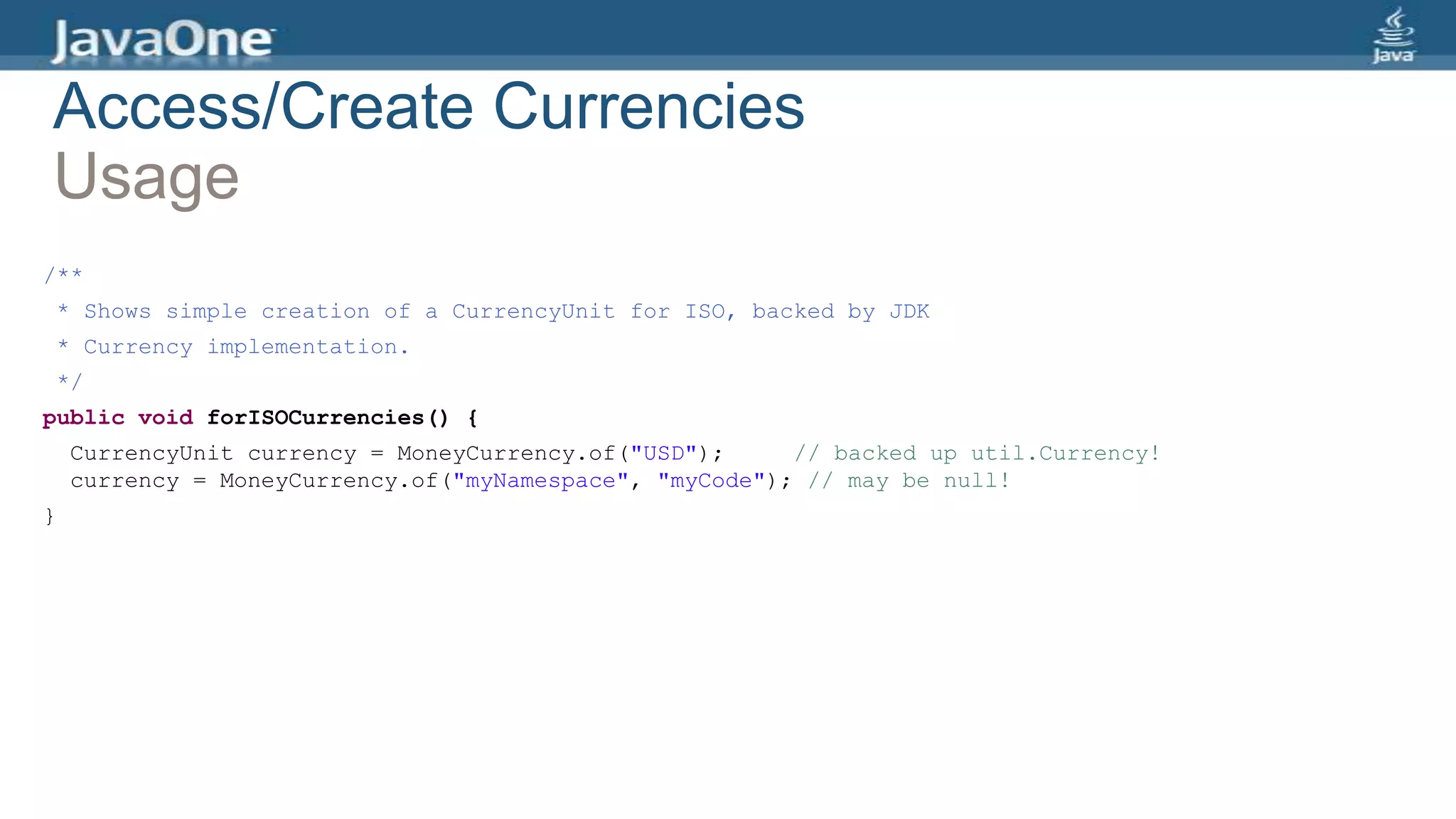 Access/Create Currencies
Usage
/**
* Shows simple creation of a CurrencyUnit for ISO, backed by JDK
* Currency implementation.
*/
public void forISOCurrencies() {
CurrencyUnit currency = MoneyCurrency.of("USD"); // backed up util.Currency!
currency = MoneyCurrency.of("myNamespace", "myCode"); // may be null!
}
 