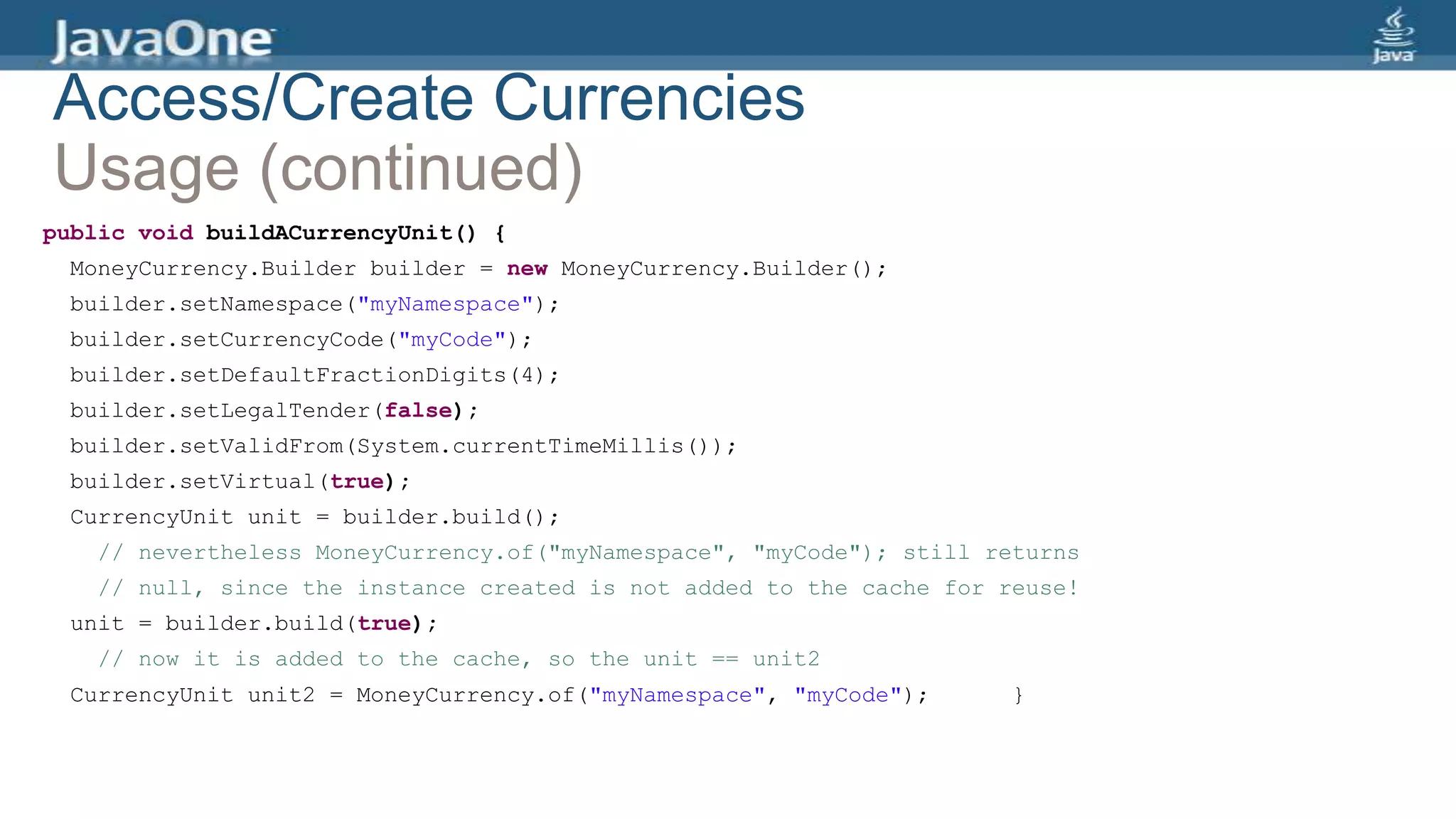 Access/Create Currencies
Usage (continued)
public void buildACurrencyUnit() {
MoneyCurrency.Builder builder = new MoneyCurrency.Builder();
builder.setNamespace("myNamespace");
builder.setCurrencyCode("myCode");
builder.setDefaultFractionDigits(4);
builder.setLegalTender(false);
builder.setValidFrom(System.currentTimeMillis());
builder.setVirtual(true);
CurrencyUnit unit = builder.build();
// nevertheless MoneyCurrency.of("myNamespace", "myCode"); still returns
// null, since the instance created is not added to the cache for reuse!
unit = builder.build(true);
// now it is added to the cache, so the unit == unit2
CurrencyUnit unit2 = MoneyCurrency.of("myNamespace", "myCode"); }
 
