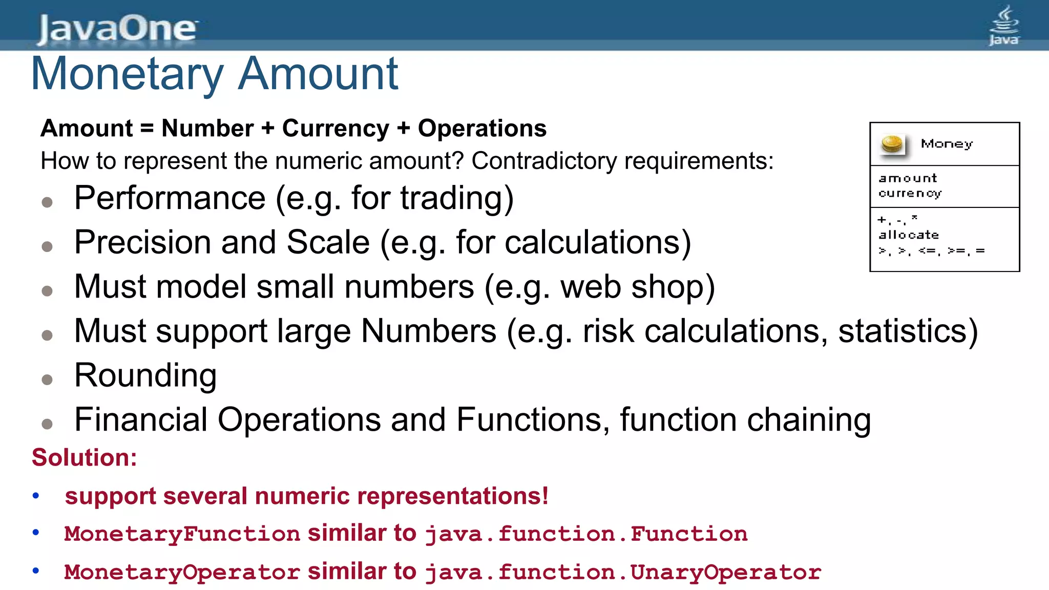Monetary Amount
Amount = Number + Currency + Operations
How to represent the numeric amount? Contradictory requirements:
 Performance (e.g. for trading)
 Precision and Scale (e.g. for calculations)
 Must model small numbers (e.g. web shop)
 Must support large Numbers (e.g. risk calculations, statistics)
 Rounding
 Financial Operations and Functions, function chaining
Solution:
• support several numeric representations!
• MonetaryFunction similar to java.function.Function
• MonetaryOperator similar to java.function.UnaryOperator
 