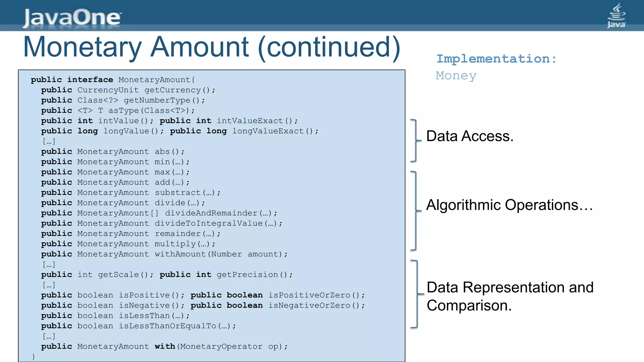 Monetary Amount (continued)
public interface MonetaryAmount{
public CurrencyUnit getCurrency();
public Class<?> getNumberType();
public <T> T asType(Class<T>);
public int intValue(); public int intValueExact();
public long longValue(); public long longValueExact();
[…]
public MonetaryAmount abs();
public MonetaryAmount min(…);
public MonetaryAmount max(…);
public MonetaryAmount add(…);
public MonetaryAmount substract(…);
public MonetaryAmount divide(…);
public MonetaryAmount[] divideAndRemainder(…);
public MonetaryAmount divideToIntegralValue(…);
public MonetaryAmount remainder(…);
public MonetaryAmount multiply(…);
public MonetaryAmount withAmount(Number amount);
[…]
public int getScale(); public int getPrecision();
[…]
public boolean isPositive(); public boolean isPositiveOrZero();
public boolean isNegative(); public boolean isNegativeOrZero();
public boolean isLessThan(…);
public boolean isLessThanOrEqualTo(…);
[…]
public MonetaryAmount with(MonetaryOperator op);
}
Algorithmic Operations…
Data Representation and
Comparison.
Data Access.
Implementation:
Money
 