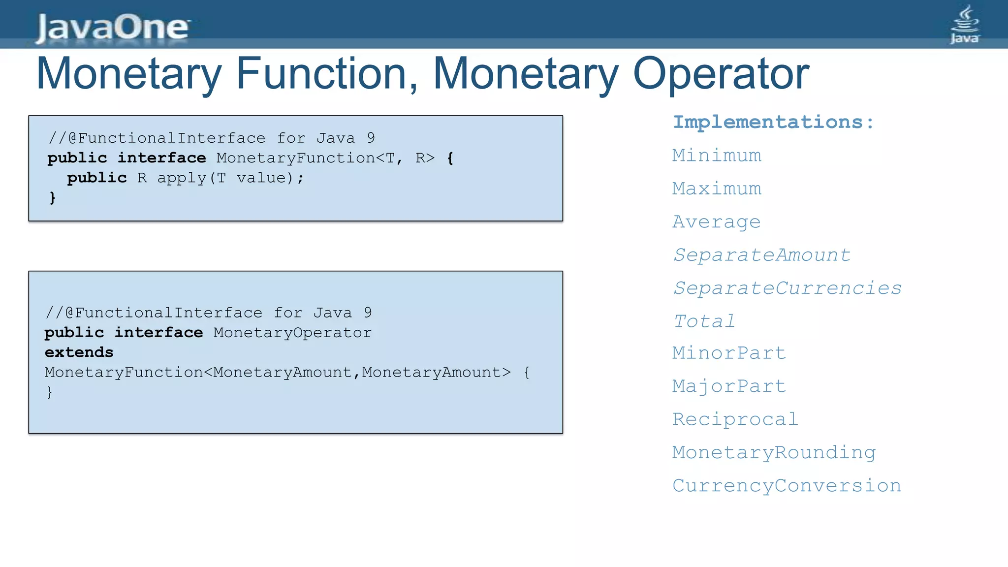 Monetary Function, Monetary Operator
//@FunctionalInterface for Java 9
public interface MonetaryFunction<T, R> {
public R apply(T value);
}
Implementations:
MinorPart
MajorPart
Reciprocal
MonetaryRounding
CurrencyConversion
//@FunctionalInterface for Java 9
public interface MonetaryOperator
extends
MonetaryFunction<MonetaryAmount,MonetaryAmount> {
}
Implementations:
Minimum
Maximum
Average
SeparateAmount
SeparateCurrencies
Total
 
