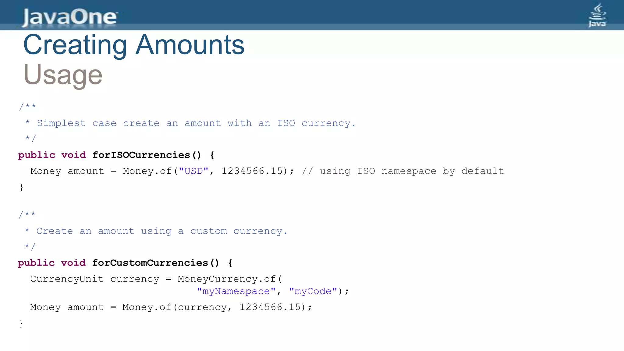 Creating Amounts
Usage
/**
* Simplest case create an amount with an ISO currency.
*/
public void forISOCurrencies() {
Money amount = Money.of("USD", 1234566.15); // using ISO namespace by default
}
/**
* Create an amount using a custom currency.
*/
public void forCustomCurrencies() {
CurrencyUnit currency = MoneyCurrency.of(
"myNamespace", "myCode");
Money amount = Money.of(currency, 1234566.15);
}
 