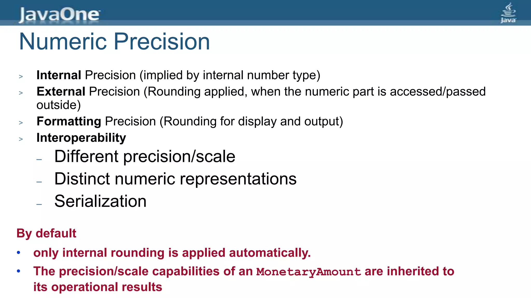 Numeric Precision
> Internal Precision (implied by internal number type)
> External Precision (Rounding applied, when the numeric part is accessed/passed
outside)
> Formatting Precision (Rounding for display and output)
> Interoperability
– Different precision/scale
– Distinct numeric representations
– Serialization
By default
• only internal rounding is applied automatically.
• The precision/scale capabilities of an MonetaryAmount are inherited to
its operational results
 