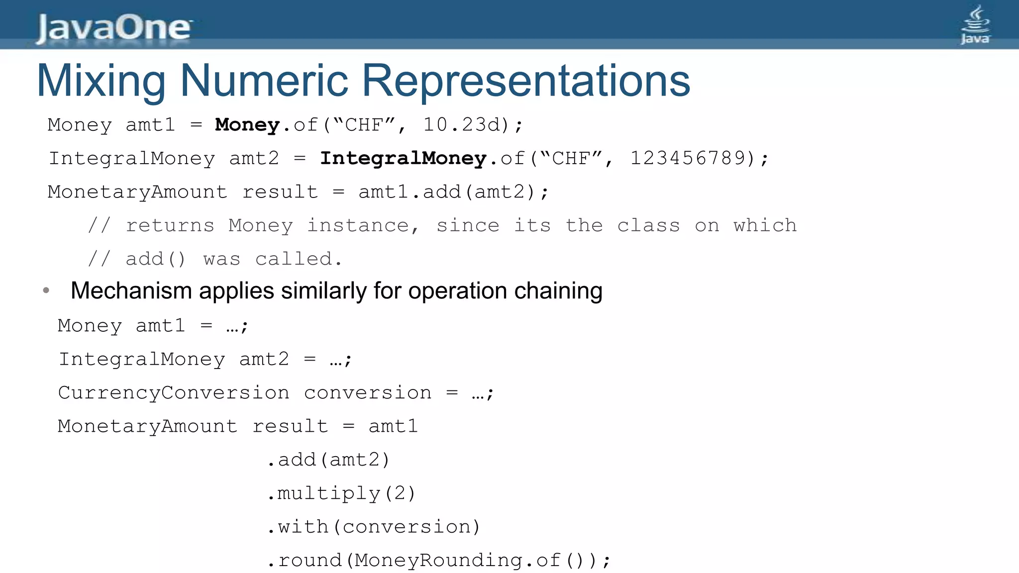 Mixing Numeric Representations
• Mechanism applies similarly for operation chaining
Money amt1 = Money.of(“CHF”, 10.23d);
IntegralMoney amt2 = IntegralMoney.of(“CHF”, 123456789);
MonetaryAmount result = amt1.add(amt2);
// returns Money instance, since its the class on which
// add() was called.
Money amt1 = …;
IntegralMoney amt2 = …;
CurrencyConversion conversion = …;
MonetaryAmount result = amt1
.add(amt2)
.multiply(2)
.with(conversion)
.round(MoneyRounding.of());
 
