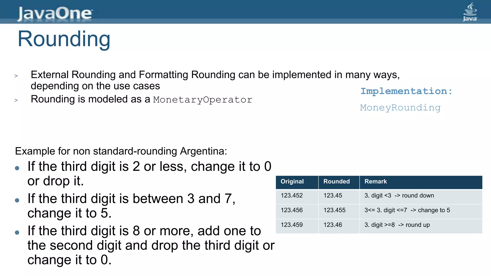 Rounding
> External Rounding and Formatting Rounding can be implemented in many ways,
depending on the use cases
> Rounding is modeled as a MonetaryOperator
Example for non standard-rounding Argentina:
 If the third digit is 2 or less, change it to 0
or drop it.
 If the third digit is between 3 and 7,
change it to 5.
 If the third digit is 8 or more, add one to
the second digit and drop the third digit or
change it to 0.
Original Rounded Remark
123.452 123.45 3. digit <3 -> round down
123.456 123.455 3<= 3. digit <=7 -> change to 5
123.459 123.46 3. digit >=8 -> round up
Implementation:
MoneyRounding
 