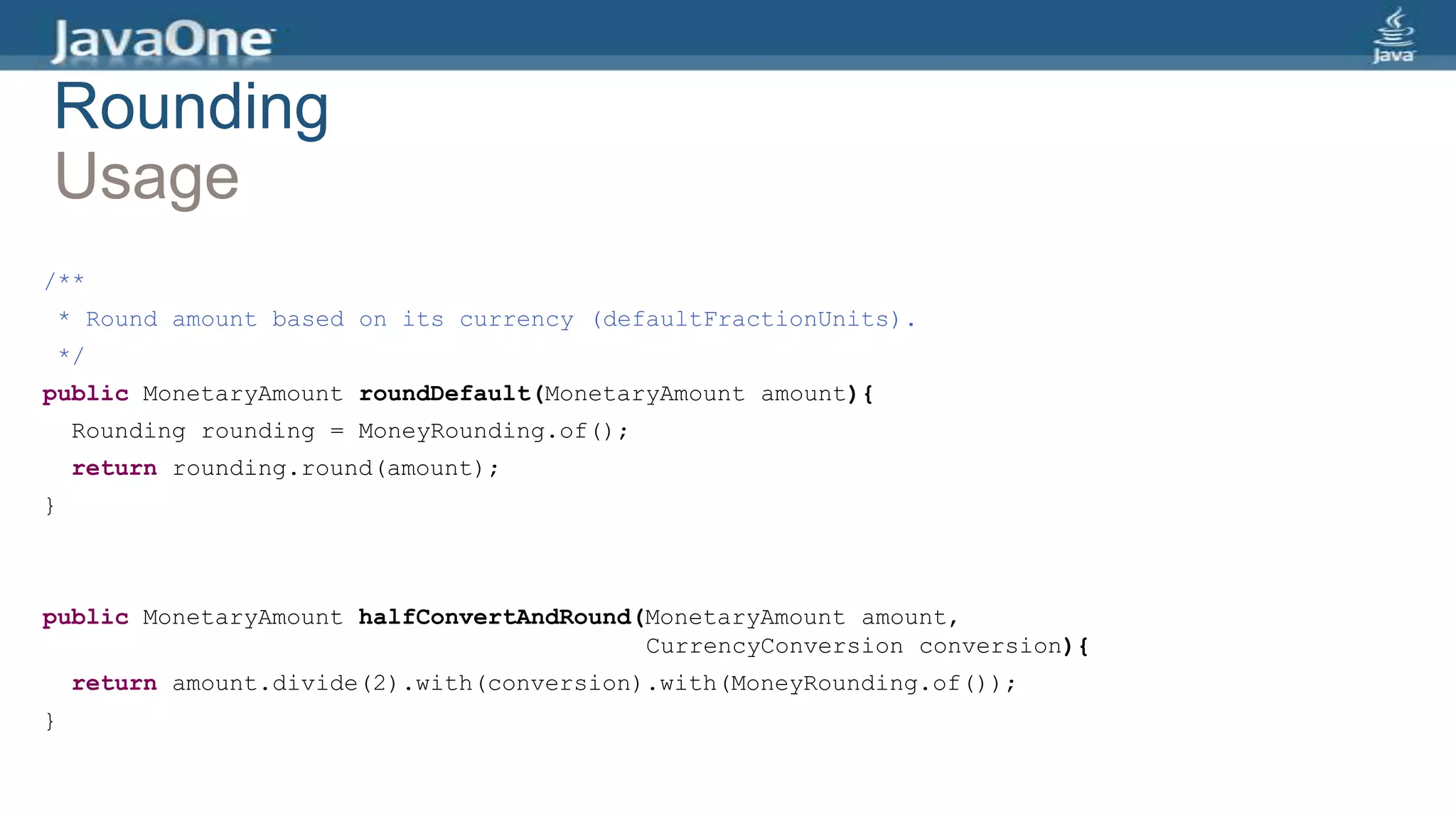 Rounding
Usage
/**
* Round amount based on its currency (defaultFractionUnits).
*/
public MonetaryAmount roundDefault(MonetaryAmount amount){
Rounding rounding = MoneyRounding.of();
return rounding.round(amount);
}
public MonetaryAmount halfConvertAndRound(MonetaryAmount amount,
CurrencyConversion conversion){
return amount.divide(2).with(conversion).with(MoneyRounding.of());
}
 