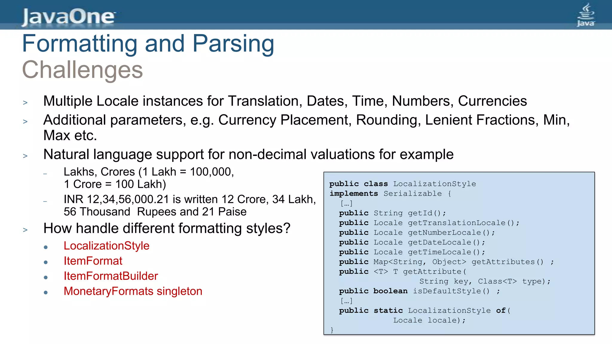 Formatting and Parsing
Challenges
> Multiple Locale instances for Translation, Dates, Time, Numbers, Currencies
> Additional parameters, e.g. Currency Placement, Rounding, Lenient Fractions, Min,
Max etc.
> Natural language support for non-decimal valuations for example
– Lakhs, Crores (1 Lakh = 100,000,
1 Crore = 100 Lakh)
– INR 12,34,56,000.21 is written 12 Crore, 34 Lakh,
56 Thousand Rupees and 21 Paise
> How handle different formatting styles?
 LocalizationStyle
 ItemFormat
 ItemFormatBuilder
 MonetaryFormats singleton
public class LocalizationStyle
implements Serializable {
[…]
public String getId();
public Locale getTranslationLocale();
public Locale getNumberLocale();
public Locale getDateLocale();
public Locale getTimeLocale();
public Map<String, Object> getAttributes() ;
public <T> T getAttribute(
String key, Class<T> type);
public boolean isDefaultStyle() ;
[…]
public static LocalizationStyle of(
Locale locale);
}
 