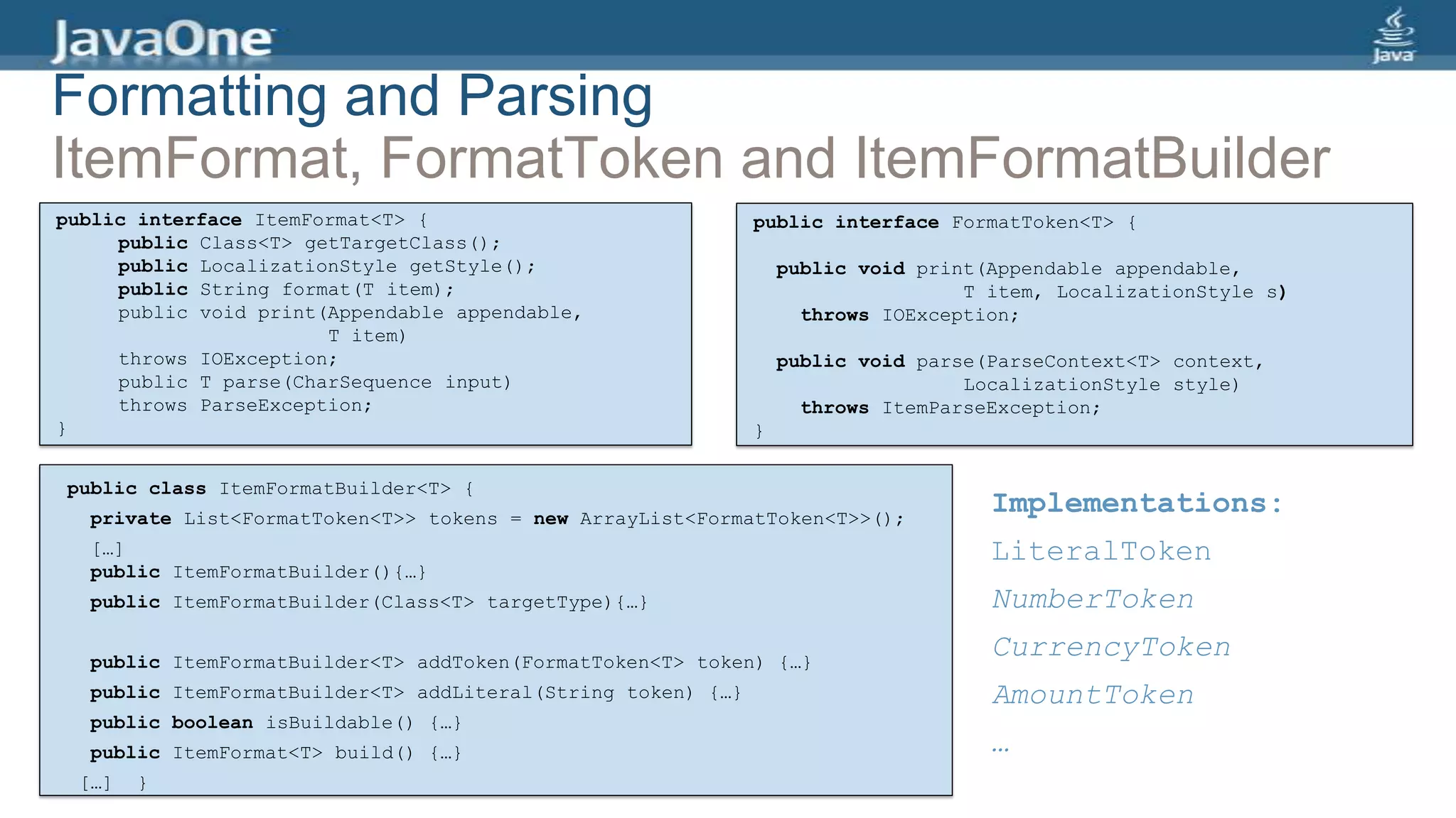 public interface ItemFormat<T> {
public Class<T> getTargetClass();
public LocalizationStyle getStyle();
public String format(T item);
public void print(Appendable appendable,
T item)
throws IOException;
public T parse(CharSequence input)
throws ParseException;
}
public class ItemFormatBuilder<T> {
private List<FormatToken<T>> tokens = new ArrayList<FormatToken<T>>();
[…]
public ItemFormatBuilder(){…}
public ItemFormatBuilder(Class<T> targetType){…}
public ItemFormatBuilder<T> addToken(FormatToken<T> token) {…}
public ItemFormatBuilder<T> addLiteral(String token) {…}
public boolean isBuildable() {…}
public ItemFormat<T> build() {…}
[…] }
public interface FormatToken<T> {
public void print(Appendable appendable,
T item, LocalizationStyle s)
throws IOException;
public void parse(ParseContext<T> context,
LocalizationStyle style)
throws ItemParseException;
}
Implementations:
LiteralToken
NumberToken
CurrencyToken
AmountToken
…
Formatting and Parsing
ItemFormat, FormatToken and ItemFormatBuilder
 
