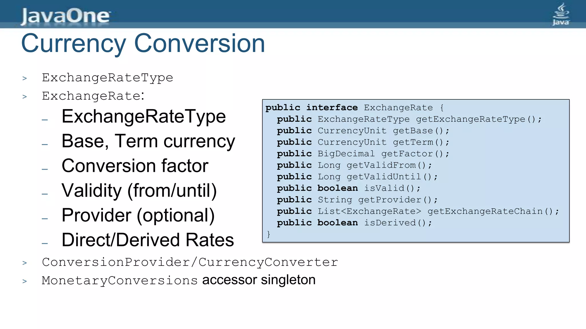 Currency Conversion
> ExchangeRateType
> ExchangeRate:
– ExchangeRateType
– Base, Term currency
– Conversion factor
– Validity (from/until)
– Provider (optional)
– Direct/Derived Rates
> ConversionProvider/CurrencyConverter
> MonetaryConversions accessor singleton
public interface ExchangeRate {
public ExchangeRateType getExchangeRateType();
public CurrencyUnit getBase();
public CurrencyUnit getTerm();
public BigDecimal getFactor();
public Long getValidFrom();
public Long getValidUntil();
public boolean isValid();
public String getProvider();
public List<ExchangeRate> getExchangeRateChain();
public boolean isDerived();
}
 