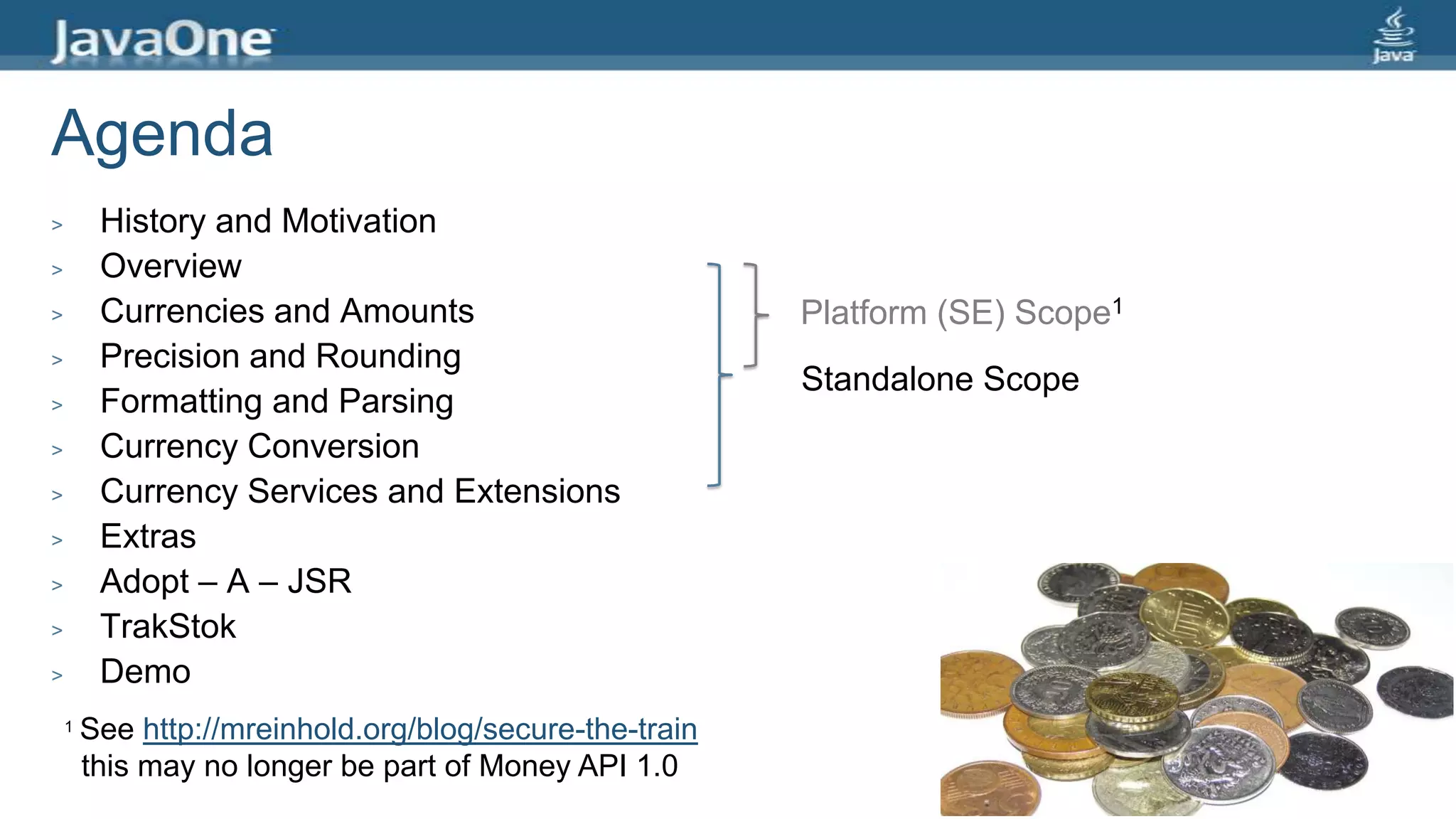 Agenda
> History and Motivation
> Overview
> Currencies and Amounts
> Precision and Rounding
> Formatting and Parsing
> Currency Conversion
> Currency Services and Extensions
> Extras
> Adopt – A – JSR
> TrakStok
> Demo
Platform (SE) Scope1
Standalone Scope
1 See http://mreinhold.org/blog/secure-the-train
this may no longer be part of Money API 1.0
 