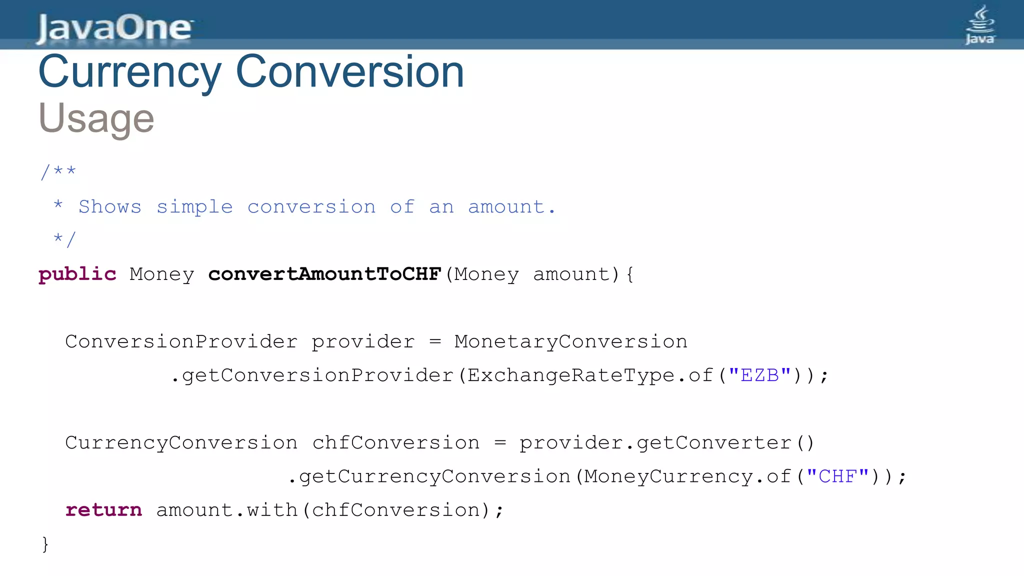 Currency Conversion
Usage
/**
* Shows simple conversion of an amount.
*/
public Money convertAmountToCHF(Money amount){
ConversionProvider provider = MonetaryConversion
.getConversionProvider(ExchangeRateType.of("EZB"));
CurrencyConversion chfConversion = provider.getConverter()
.getCurrencyConversion(MoneyCurrency.of("CHF"));
return amount.with(chfConversion);
}
 