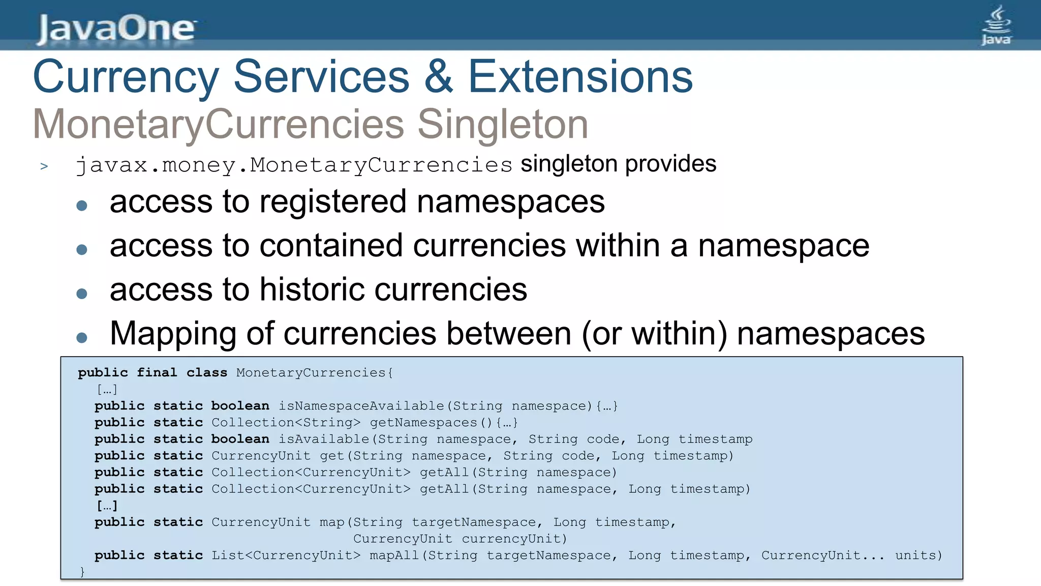 > javax.money.MonetaryCurrencies singleton provides
 access to registered namespaces
 access to contained currencies within a namespace
 access to historic currencies
 Mapping of currencies between (or within) namespaces
public final class MonetaryCurrencies{
[…]
public static boolean isNamespaceAvailable(String namespace){…}
public static Collection<String> getNamespaces(){…}
public static boolean isAvailable(String namespace, String code, Long timestamp
public static CurrencyUnit get(String namespace, String code, Long timestamp)
public static Collection<CurrencyUnit> getAll(String namespace)
public static Collection<CurrencyUnit> getAll(String namespace, Long timestamp)
[…]
public static CurrencyUnit map(String targetNamespace, Long timestamp,
CurrencyUnit currencyUnit)
public static List<CurrencyUnit> mapAll(String targetNamespace, Long timestamp, CurrencyUnit... units)
}
Currency Services & Extensions
MonetaryCurrencies Singleton
 